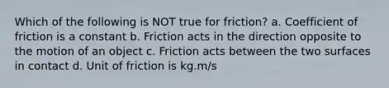 Which of the following is NOT true for friction? a. Coefficient of friction is a constant b. Friction acts in the direction opposite to the motion of an object c. Friction acts between the two surfaces in contact d. Unit of friction is kg.m/s