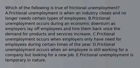 Which of the following is true of frictional​ unemployment? A.Frictional unemployment is when an industry closes and no longer needs certain types of employees. B.Frictional unemployment occurs during an economic downturn as employers lay off employees and hire them back once the demand for products and services increase. C.Frictional unemployment occurs when employers only have need for employees during certain times of the year. D.Frictional unemployment occurs when an employee is still working for a company but looking for a new job. E.Frictional unemployment is temporary in nature.