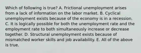 Which of following is true? A. Frictional unemployment arises from a lack of information on the labor market. B. Cyclical unemployment exists because of the economy is in a recession. C. It is logically possible for both the unemployment rate and the employment rate to both simultaneously increase or decrease together. D. Structural unemployment exists because of mismatched worker skills and job availability. E. All of the above is true.