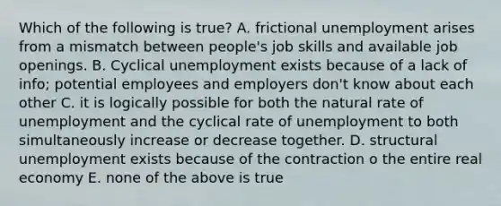 Which of the following is true? A. frictional unemployment arises from a mismatch between people's job skills and available job openings. B. Cyclical unemployment exists because of a lack of info; potential employees and employers don't know about each other C. it is logically possible for both the natural rate of unemployment and the cyclical rate of unemployment to both simultaneously increase or decrease together. D. structural unemployment exists because of the contraction o the entire real economy E. none of the above is true