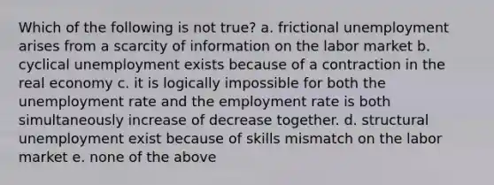 Which of the following is not true? a. frictional unemployment arises from a scarcity of information on the labor market b. cyclical unemployment exists because of a contraction in the real economy c. it is logically impossible for both the unemployment rate and the employment rate is both simultaneously increase of decrease together. d. structural unemployment exist because of skills mismatch on the labor market e. none of the above