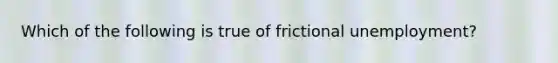 Which of the following is true of frictional​ unemployment?