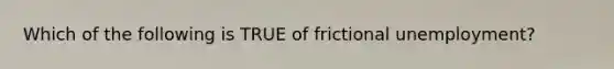 Which of the following is TRUE of frictional unemployment?