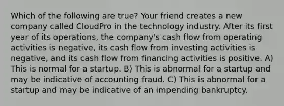 Which of the following are true? Your friend creates a new company called CloudPro in the technology industry. After its first year of its operations, the company's cash flow from operating activities is negative, its cash flow from investing activities is negative, and its cash flow from financing activities is positive. A) This is normal for a startup. B) This is abnormal for a startup and may be indicative of accounting fraud. C) This is abnormal for a startup and may be indicative of an impending bankruptcy.