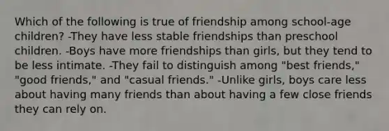 Which of the following is true of friendship among school-age children? -They have less stable friendships than preschool children. -Boys have more friendships than girls, but they tend to be less intimate. -They fail to distinguish among "best friends," "good friends," and "casual friends." -Unlike girls, boys care less about having many friends than about having a few close friends they can rely on.