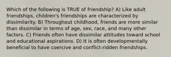 Which of the following is TRUE of friendship? A) Like adult friendships, children's friendships are characterized by dissimilarity. B) Throughout childhood, friends are more similar than dissimilar in terms of age, sex, race, and many other factors. C) Friends often have dissimilar attitudes toward school and educational aspirations. D) It is often developmentally beneficial to have coercive and conflict-ridden friendships.