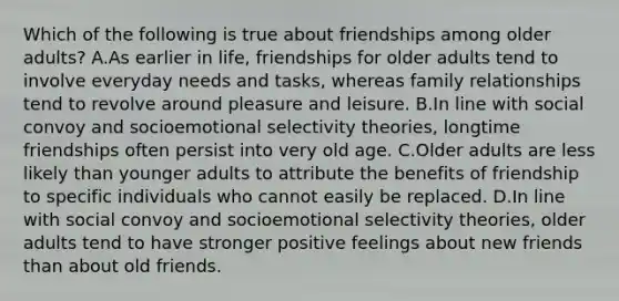 Which of the following is true about friendships among older adults? A.As earlier in life, friendships for older adults tend to involve everyday needs and tasks, whereas family relationships tend to revolve around pleasure and leisure. B.In line with social convoy and socioemotional selectivity theories, longtime friendships often persist into very old age. C.Older adults are less likely than younger adults to attribute the benefits of friendship to specific individuals who cannot easily be replaced. D.In line with social convoy and socioemotional selectivity theories, older adults tend to have stronger positive feelings about new friends than about old friends.