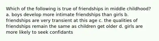 Which of the following is true of friendships in middle childhood? a. boys develop more intimate friendships than girls b. friendships are very transient at this age c. the qualities of friendships remain the same as children get older d. girls are more likely to seek confidants