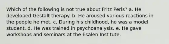 Which of the following is not true about Fritz Perls? a. He developed Gestalt therapy. b. He aroused various reactions in the people he met. c. During his childhood, he was a model student. d. He was trained in psychoanalysis. e. He gave workshops and seminars at the Esalen Institute.