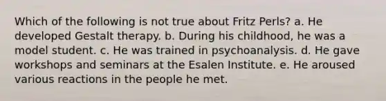 Which of the following is not true about Fritz Perls? a. He developed Gestalt therapy. b. During his childhood, he was a model student. c. He was trained in psychoanalysis. d. He gave workshops and seminars at the Esalen Institute. e. He aroused various reactions in the people he met.