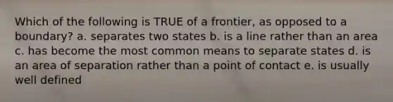 Which of the following is TRUE of a frontier, as opposed to a boundary? a. separates two states b. is a line rather than an area c. has become the most common means to separate states d. is an area of separation rather than a point of contact e. is usually well defined