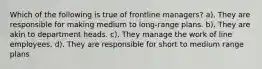 Which of the following is true of frontline managers? a). They are responsible for making medium to long-range plans. b). They are akin to department heads. c). They manage the work of line employees. d). They are responsible for short to medium range plans