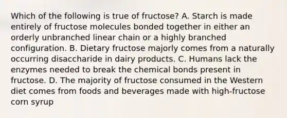 Which of the following is true of fructose? A. Starch is made entirely of fructose molecules bonded together in either an orderly unbranched linear chain or a highly branched configuration. B. Dietary fructose majorly comes from a naturally occurring disaccharide in dairy products. C. Humans lack the enzymes needed to break the chemical bonds present in fructose. D. The majority of fructose consumed in the Western diet comes from foods and beverages made with high-fructose corn syrup