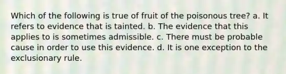 Which of the following is true of fruit of the poisonous tree? a. It refers to evidence that is tainted. b. The evidence that this applies to is sometimes admissible. c. There must be probable cause in order to use this evidence. d. It is one exception to the exclusionary rule.