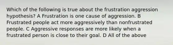 Which of the following is true about the frustration aggression hypothesis? A Frustration is one cause of aggression. B Frustrated people act more aggressively than nonfrustrated people. C Aggressive responses are more likely when a frustrated person is close to their goal. D All of the above