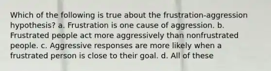 Which of the following is true about the frustration-aggression hypothesis? a. Frustration is one cause of aggression. b. Frustrated people act more aggressively than nonfrustrated people. c. Aggressive responses are more likely when a frustrated person is close to their goal. d. All of these