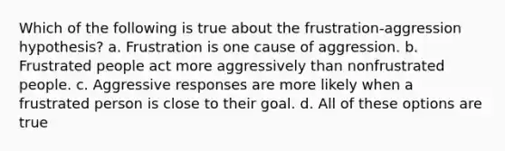 Which of the following is true about the frustration-aggression hypothesis? a. Frustration is one cause of aggression. b. Frustrated people act more aggressively than nonfrustrated people. c. Aggressive responses are more likely when a frustrated person is close to their goal. d. All of these options are true