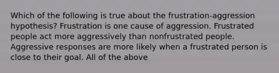 ​Which of the following is true about the frustration-aggression hypothesis? Frustration is one cause of aggression. ​Frustrated people act more aggressively than nonfrustrated people. ​Aggressive responses are more likely when a frustrated person is close to their goal. All of the above