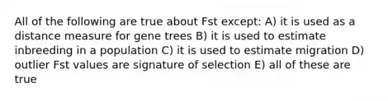 All of the following are true about Fst except: A) it is used as a distance measure for gene trees B) it is used to estimate inbreeding in a population C) it is used to estimate migration D) outlier Fst values are signature of selection E) all of these are true