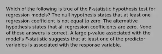 Which of the following is true of the F-statistic hypothesis test for regression models? The null hypothesis states that at least one regression coefficient is not equal to zero. The alternative hypothesis states that all regression coefficients are zero. None of these answers is correct. A large p-value associated with the model's F-statistic suggests that at least one of the predictor variables is associated with the response variable.