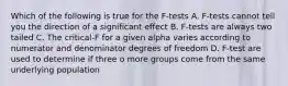 Which of the following is true for the F-tests A. F-tests cannot tell you the direction of a significant effect B. F-tests are always two tailed C. The critical-F for a given alpha varies according to numerator and denominator degrees of freedom D. F-test are used to determine if three o more groups come from the same underlying population