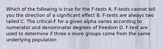 Which of the following is true for the F-tests A. F-tests cannot tell you the direction of a significant effect B. F-tests are always two tailed C. The critical-F for a given alpha varies according to numerator and denominator degrees of freedom D. F-test are used to determine if three o more groups come from the same underlying population