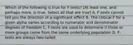 Which of the following is true for F-tests? [At least one, and perhaps more, is true. Select all that are true] A. F-tests cannot tell you the direction of a significant effect B. The critical-F for a given alpha varies according to numerator and denominator degrees of freedom C. F-tests are used to determine if three or more groups come from the same underlying population D. F-tests are always two-tailed