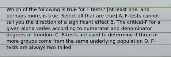 Which of the following is true for F-tests? [At least one, and perhaps more, is true. Select all that are true] A. F-tests cannot tell you the direction of a significant effect B. The critical-F for a given alpha varies according to numerator and denominator degrees of freedom C. F-tests are used to determine if three or more groups come from the same underlying population D. F-tests are always two-tailed