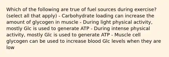 Which of the following are true of fuel sources during exercise? (select all that apply) - Carbohydrate loading can increase the amount of glycogen in muscle - During light physical activity, mostly Glc is used to generate ATP - During intense physical activity, mostly Glc is used to generate ATP - Muscle cell glycogen can be used to increase blood Glc levels when they are low