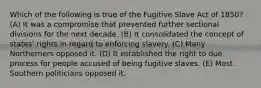 Which of the following is true of the Fugitive Slave Act of 1850? (A) It was a compromise that prevented further sectional divisions for the next decade. (B) It consolidated the concept of states' rights in regard to enforcing slavery. (C) Many Northerners opposed it. (D) It established the right to due process for people accused of being fugitive slaves. (E) Most Southern politicians opposed it.