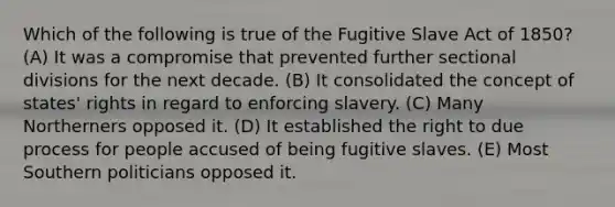 Which of the following is true of the Fugitive Slave Act of 1850? (A) It was a compromise that prevented further sectional divisions for the next decade. (B) It consolidated the concept of states' rights in regard to enforcing slavery. (C) Many Northerners opposed it. (D) It established the right to due process for people accused of being fugitive slaves. (E) Most Southern politicians opposed it.