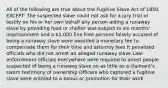 All of the following are true about the Fugitive Slave Act of 1850, EXCEPT: The suspected slave could not ask for a jury trial or testify on his or her own behalf any person aiding a runaway slave by providing food or shelter was subject to six months' imprisonment and a 1,000 fine Free persons falsely accused of being a runaway slave were awarded a monetary fee to compensate them for their time and attorney fees It penalized officials who did not arrest an alleged runaway slave Law-enforcement officials everywhere were required to arrest people suspected of being a runaway slave on as little as a claimant's sworn testimony of ownership Officers who captured a fugitive slave were entitled to a bonus or promotion for their work