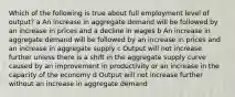 Which of the following is true about full employment level of output? a An increase in aggregate demand will be followed by an increase in prices and a decline in wages b An increase in aggregate demand will be followed by an increase in prices and an increase in aggregate supply c Output will not increase further unless there is a shift in the aggregate supply curve caused by an improvement in productivity or an increase in the capacity of the economy d Output will not increase further without an increase in aggregate demand