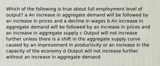 Which of the following is true about full employment level of output? a An increase in aggregate demand will be followed by an increase in prices and a decline in wages b An increase in aggregate demand will be followed by an increase in prices and an increase in aggregate supply c Output will not increase further unless there is a shift in the aggregate supply curve caused by an improvement in productivity or an increase in the capacity of the economy d Output will not increase further without an increase in aggregate demand