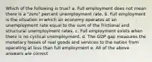 Which of the following is true? a. Full employment does not mean there is a "zero" percent unemployment rate. b. Full employment is the situation in which an economy operates at an unemployment rate equal to the sum of the frictional and structural unemployment rates. c. Full employment exists when there is no cyclical unemployment. d. The GDP gap measures the monetary losses of real goods and services to the nation from operating at less than full employment e. All of the above answers are correct