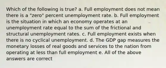 Which of the following is true? a. Full employment does not mean there is a "zero" percent unemployment rate. b. Full employment is the situation in which an economy operates at an unemployment rate equal to the sum of the frictional and structural unemployment rates. c. Full employment exists when there is no cyclical unemployment. d. The GDP gap measures the monetary losses of real goods and services to the nation from operating at less than full employment e. All of the above answers are correct