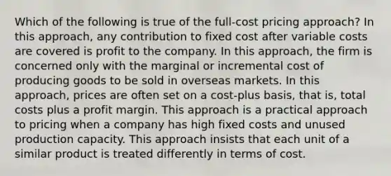 Which of the following is true of the full-cost pricing approach? In this approach, any contribution to fixed cost after variable costs are covered is profit to the company. In this approach, the firm is concerned only with the marginal or incremental cost of producing goods to be sold in overseas markets. In this approach, prices are often set on a cost-plus basis, that is, total costs plus a profit margin. This approach is a practical approach to pricing when a company has high fixed costs and unused production capacity. This approach insists that each unit of a similar product is treated differently in terms of cost.