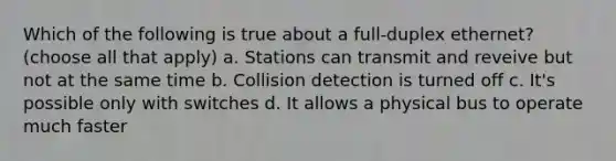 Which of the following is true about a full-duplex ethernet? (choose all that apply) a. Stations can transmit and reveive but not at the same time b. Collision detection is turned off c. It's possible only with switches d. It allows a physical bus to operate much faster