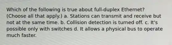 Which of the following is true about full-duplex Ethernet? (Choose all that apply.) a. Stations can transmit and receive but not at the same time. b. Collision detection is turned off. c. It's possible only with switches d. It allows a physical bus to operate much faster.