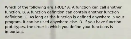 Which of the following are TRUE? A. A function can call another function. B. A function definition can contain another function definition. C. As long as the function is defined anywhere in your program, it can be used anywhere else. D. If you have function prototypes, the order in which you define your functions is important.