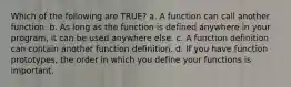 Which of the following are TRUE? a. A function can call another function. b. As long as the function is defined anywhere in your program, it can be used anywhere else. c. A function definition can contain another function definition. d. If you have function prototypes, the order in which you define your functions is important.