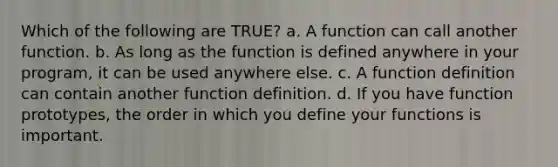 Which of the following are TRUE? a. A function can call another function. b. As long as the function is defined anywhere in your program, it can be used anywhere else. c. A function definition can contain another function definition. d. If you have function prototypes, the order in which you define your functions is important.