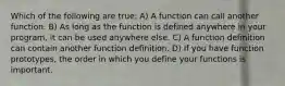 Which of the following are true: A) A function can call another function. B) As long as the function is defined anywhere in your program, it can be used anywhere else. C) A function definition can contain another function definition. D) If you have function prototypes, the order in which you define your functions is important.