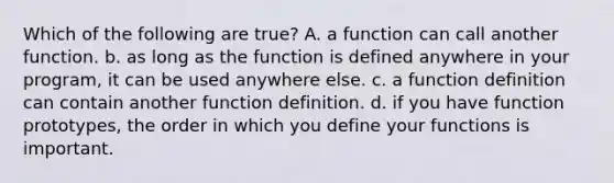 Which of the following are true? A. a function can call another function. b. as long as the function is defined anywhere in your program, it can be used anywhere else. c. a function definition can contain another function definition. d. if you have function prototypes, the order in which you define your functions is important.