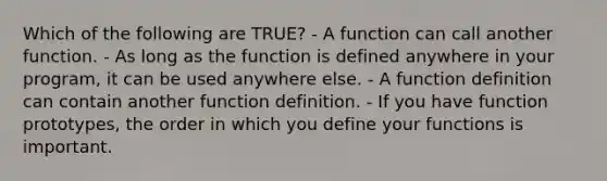 Which of the following are TRUE? - A function can call another function. - As long as the function is defined anywhere in your program, it can be used anywhere else. - A function definition can contain another function definition. - If you have function prototypes, the order in which you define your functions is important.