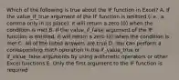 Which of the following is true about the IF function in Excel? A. If the value_if_true argument of the IF function is omitted (i.e., a comma only in its place), it will return a zero (0) when the condition is met B. If the value_if_false argument of the IF function is omitted, it will return a zero (0) when the condition is met C. All of the listed answers are true D. You can perform a corresponding math operation in the if_value_true or if_value_false arguments by using arithmetic operators or other Excel functions E. Only the first argument to the IF function is required