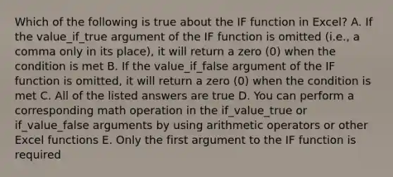 Which of the following is true about the IF function in Excel? A. If the value_if_true argument of the IF function is omitted (i.e., a comma only in its place), it will return a zero (0) when the condition is met B. If the value_if_false argument of the IF function is omitted, it will return a zero (0) when the condition is met C. All of the listed answers are true D. You can perform a corresponding math operation in the if_value_true or if_value_false arguments by using arithmetic operators or other Excel functions E. Only the first argument to the IF function is required