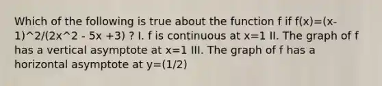 Which of the following is true about the function f if f(x)=(x-1)^2/(2x^2 - 5x +3) ? I. f is continuous at x=1 II. The graph of f has a vertical asymptote at x=1 III. The graph of f has a horizontal asymptote at y=(1/2)