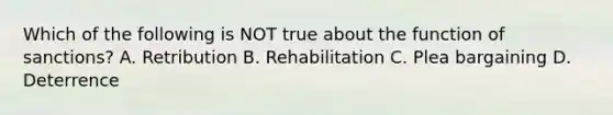 Which of the following is NOT true about the function of sanctions? A. Retribution B. Rehabilitation C. Plea bargaining D. Deterrence