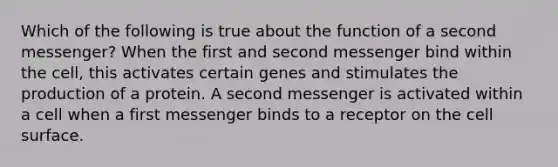 Which of the following is true about the function of a second messenger? When the first and second messenger bind within the cell, this activates certain genes and stimulates the production of a protein. A second messenger is activated within a cell when a first messenger binds to a receptor on the cell surface.